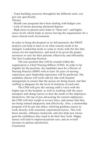 · Team building exercises throughout the different units, not
just one specifically
Threats
· Health care programs have been dealing with budget cuts
· Lack of nurses pursuing advanced degrees
· High nurse to patient ratio leads to “burn-out”, and higher
stress levels which leads to nurses leaving the organization for a
more relaxed work environment
In order to bring the hospital to its full potential, the SWOT
analysis can help to laser in on what exactly needs to be
changed. Leadership needs to come to terms with the fact that
nurses are not superheroes, and need to be given the proper
resources to care for their patients effectively and efficiently.
The New Leadership Position
The new position that will be created within the
organization is Chief Nursing Officer (CNO). In order to be
eligible for the position, the candidate must be a Doctor of
Nursing Practice (DNP) with at least 10 years of nursing
experience; past leadership experience will be preferred. The
candidate chosen will work side by side with hospital
management to ensure that the nurses are being heard, and that
staffing is adequate for the level of intensity of each unit.
The CNO will give the nursing staff a voice with the
higher ups of the hospital, as well as working with the nurse
managers and charge nurses to hear the needs of the employees
themselves. On top of just advocating for current employees,
the CNO will also weigh in on new hires, and ensure that they
are being trained adequately and effectively. Also, a mentorship
program will be put into place; allowing graduate nurses to
work directly with seasoned, experienced nurses. This will
boost morale, influence teamwork, and also help new nurses
gain the confidence they need to do their best work. Happy
nurses will lead to improved patient care, and an overall
increase in patient satisfaction.
Conclusion
 