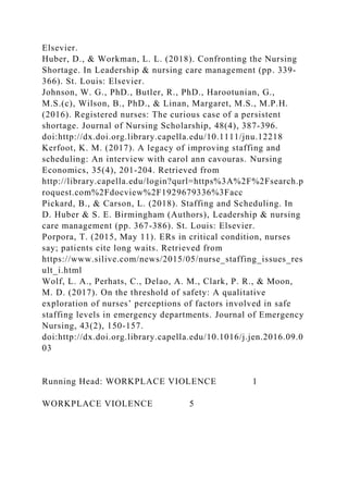 Elsevier.
Huber, D., & Workman, L. L. (2018). Confronting the Nursing
Shortage. In Leadership & nursing care management (pp. 339-
366). St. Louis: Elsevier.
Johnson, W. G., PhD., Butler, R., PhD., Harootunian, G.,
M.S.(c), Wilson, B., PhD., & Linan, Margaret, M.S., M.P.H.
(2016). Registered nurses: The curious case of a persistent
shortage. Journal of Nursing Scholarship, 48(4), 387-396.
doi:http://dx.doi.org.library.capella.edu/10.1111/jnu.12218
Kerfoot, K. M. (2017). A legacy of improving staffing and
scheduling: An interview with carol ann cavouras. Nursing
Economics, 35(4), 201-204. Retrieved from
http://library.capella.edu/login?qurl=https%3A%2F%2Fsearch.p
roquest.com%2Fdocview%2F1929679336%3Facc
Pickard, B., & Carson, L. (2018). Staffing and Scheduling. In
D. Huber & S. E. Birmingham (Authors), Leadership & nursing
care management (pp. 367-386). St. Louis: Elsevier.
Porpora, T. (2015, May 11). ERs in critical condition, nurses
say; patients cite long waits. Retrieved from
https://www.silive.com/news/2015/05/nurse_staffing_issues_res
ult_i.html
Wolf, L. A., Perhats, C., Delao, A. M., Clark, P. R., & Moon,
M. D. (2017). On the threshold of safety: A qualitative
exploration of nurses’ perceptions of factors involved in safe
staffing levels in emergency departments. Journal of Emergency
Nursing, 43(2), 150-157.
doi:http://dx.doi.org.library.capella.edu/10.1016/j.jen.2016.09.0
03
Running Head: WORKPLACE VIOLENCE 1
WORKPLACE VIOLENCE 5
 