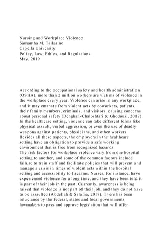 Nursing and Workplace Violence
Samantha M. Tallarine
Capella University
Policy, Law, Ethics, and Regulations
May, 2019
According to the occupational safety and health administration
(OSHA), more than 2 million workers are victims of violence in
the workplace every year. Violence can arise in any workplace,
and it may emanate from violent acts by coworkers, patients,
their family members, criminals, and visitors, causing concerns
about personal safety (Dehghan-Chaloshtari & Ghodousi, 2017).
In the healthcare setting, violence can take different forms like
physical assault, verbal aggression, or even the use of deadly
weapons against patients, physicians, and other workers.
Besides all these aspects, the employers in the healthcare
setting have an obligation to provide a safe working
environment that is free from recognized hazards.
The risk factors for workplace violence vary from one hospital
setting to another, and some of the common factors include
failure to train staff and facilitate policies that will prevent and
manage a crisis in times of violent acts within the hospital
setting and accessibility to firearms. Nurses, for instance, have
experienced violence for a long time, and they have been told it
is part of their job in the past. Currently, awareness is being
raised that violence is not part of their job, and they do not have
to be assaulted (Abdellah & Salama, 2017). There has been
reluctance by the federal, states and local governments
lawmakers to pass and approve legislation that will offer
 