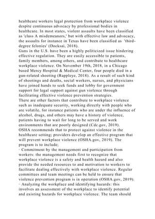 healthcare workers legal protection from workplace violence
despite continuous advocacy by professional bodies in
healthcare. In most states, violent assaults have been classified
as 'class A misdemeanors,' but with effective law and advocacy,
the assaults for instance in Texas have been classified as 'third-
degree felonies' (Docksai, 2018).
Guns in the U.S. have been a highly politicized issue hindering
effective regulation. They are easily accessible to patients,
family members, among others, and contribute to healthcare
workplace violence. On November 19th, 2018, in a Chicago
based Mercy Hospital & Medical Center, four people died in a
gun-related shooting (Rappleye, 2018). As a result of such kind
of shootings and deaths, social workers, nurses, and physicians
have joined hands to seek funds and lobby for government
support for legal support against gun violence through
facilitating effective violence prevention strategies.
There are other factors that contribute to workplace violence
such as inadequate security, working directly with people who
are volatile, for instance patients who are under the influence of
alcohol, drugs, and others may have a history of violence,
patients having to wait for long to be served and work
environments that are poorly designed (Cdc.gov, 2019).
OSHA recommends that to protect against violence in the
healthcare setting; providers develop an effective program that
will prevent workplace violence (OSHA.gov, 2019). The
program is to include;
· Commitment by the management and participation from
workers: the management needs first to recognize that
workplace violence is a safety and health hazard and also
provide the needed resources to and motivation to workers to
facilitate dealing effectively with workplace violence. Regular
committees and team meetings can be held to ensure that
violence prevention program is in operation (OSHA.gov, 2019).
· Analyzing the workplace and identifying hazards: this
involves an assessment of the workplace to identify potential
and existing hazards for workplace violence. The team should
 