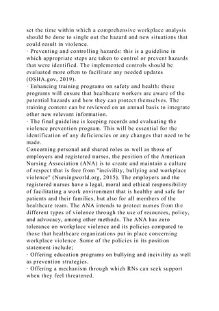 set the time within which a comprehensive workplace analysis
should be done to single out the hazard and new situations that
could result in violence.
· Preventing and controlling hazards: this is a guideline in
which appropriate steps are taken to control or prevent hazards
that were identified. The implemented controls should be
evaluated more often to facilitate any needed updates
(OSHA.gov, 2019).
· Enhancing training programs on safety and health: these
programs will ensure that healthcare workers are aware of the
potential hazards and how they can protect themselves. The
training content can be reviewed on an annual basis to integrate
other new relevant information.
· The final guideline is keeping records and evaluating the
violence prevention program. This will be essential for the
identification of any deficiencies or any changes that need to be
made.
Concerning personal and shared roles as well as those of
employers and registered nurses, the position of the American
Nursing Association (ANA) is to create and maintain a culture
of respect that is free from "incivility, bullying and workplace
violence" (Nursingworld.org, 2015). The employers and the
registered nurses have a legal, moral and ethical responsibility
of facilitating a work environment that is healthy and safe for
patients and their families, but also for all members of the
healthcare team. The ANA intends to protect nurses from the
different types of violence through the use of resources, policy,
and advocacy, among other methods. The ANA has zero
tolerance on workplace violence and its policies compared to
those that healthcare organizations put in place concerning
workplace violence. Some of the policies in its position
statement include;
· Offering education programs on bullying and incivility as well
as prevention strategies.
· Offering a mechanism through which RNs can seek support
when they feel threatened.
 