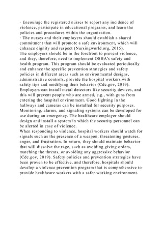 · Encourage the registered nurses to report any incidence of
violence, participate in educational programs, and learn the
policies and procedures within the organization.
· The nurses and their employers should establish a shared
commitment that will promote a safe environment, which will
enhance dignity and respect (Nursingworld.org, 2015).
The employers should be in the forefront to prevent violence,
and they, therefore, need to implement OSHA's safety and
health program. This program should be evaluated periodically
and enhance the specific prevention strategies and safety
policies in different areas such as environmental designs,
administrative controls, provide the hospital workers with
safety tips and modifying their behavior (Cdc.gov, 2019).
Employers can install metal detectors like security devices, and
this will prevent people who are armed, e.g., with guns from
entering the hospital environment. Good lighting in the
hallways and cameras can be installed for security purposes.
Monitoring, alarms, and signaling systems can be developed for
use during an emergency. The healthcare employer should
design and install a system in which the security personnel can
be alerted in case of violence.
When responding to violence, hospital workers should watch for
signals such as the presence of a weapon, threatening gestures,
anger, and frustration. In return, they should maintain behavior
that will dissolve the rage, such as avoiding giving orders,
matching the threats, or avoiding any aggressive behavior
(Cdc.gov, 2019). Safety policies and prevention strategies have
been proven to be effective, and therefore, hospitals should
develop a violence prevention program that is comprehensive to
provide healthcare workers with a safer working environment.
 