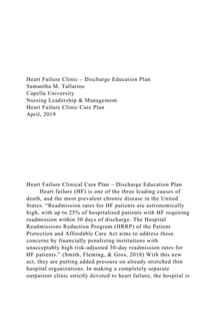 Heart Failure Clinic – Discharge Education Plan
Samantha M. Tallarine
Capella University
Nursing Leadership & Management
Heart Failure Clinic Care Plan
April, 2019
Heart Failure Clinical Care Plan – Discharge Education Plan
Heart failure (HF) is one of the three leading causes of
death, and the most prevalent chronic disease in the United
States. “Readmission rates for HF patients are astronomically
high, with up to 25% of hospitalized patients with HF requiring
readmission within 30 days of discharge. The Hospital
Readmissions Reduction Program (HRRP) of the Patient
Protection and Affordable Care Act aims to address these
concerns by financially penalizing institutions with
unacceptably high risk-adjusted 30-day readmission rates for
HF patients.” (Smith, Fleming, & Gros, 2018) With this new
act, they are putting added pressure on already stretched thin
hospital organizations. In making a completely separate
outpatient clinic strictly devoted to heart failure, the hospital is
 