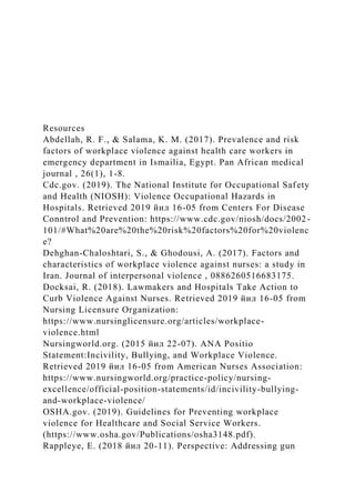 Resources
Abdellah, R. F., & Salama, K. M. (2017). Prevalence and risk
factors of workplace violence against health care workers in
emergency department in Ismailia, Egypt. Pan African medical
journal , 26(1), 1-8.
Cdc.gov. (2019). The National Institute for Occupational Safety
and Health (NIOSH): Violence Occupational Hazards in
Hospitals. Retrieved 2019 йил 16-05 from Centers For Disease
Conntrol and Prevention: https://www.cdc.gov/niosh/docs/2002-
101/#What%20are%20the%20risk%20factors%20for%20violenc
e?
Dehghan-Chaloshtari, S., & Ghodousi, A. (2017). Factors and
characteristics of workplace violence against nurses: a study in
Iran. Journal of interpersonal violence , 0886260516683175.
Docksai, R. (2018). Lawmakers and Hospitals Take Action to
Curb Violence Against Nurses. Retrieved 2019 йил 16-05 from
Nursing Licensure Organization:
https://www.nursinglicensure.org/articles/workplace-
violence.html
Nursingworld.org. (2015 йил 22-07). ANA Positio
Statement:Incivility, Bullying, and Workplace Violence.
Retrieved 2019 йил 16-05 from American Nurses Association:
https://www.nursingworld.org/practice-policy/nursing-
excellence/official-position-statements/id/incivility-bullying-
and-workplace-violence/
OSHA.gov. (2019). Guidelines for Preventing workplace
violence for Healthcare and Social Service Workers.
(https://www.osha.gov/Publications/osha3148.pdf).
Rappleye, E. (2018 йил 20-11). Perspective: Addressing gun
 