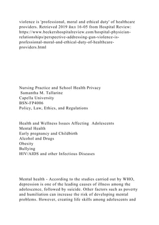 violence is 'professional, moral and ethical duty' of healthcare
providers. Retrieved 2019 йил 16-05 from Hospital Review:
https://www.beckershospitalreview.com/hospital-physician-
relationships/perspective-addressing-gun-violence-is-
professional-moral-and-ethical-duty-of-healthcare-
providers.html
Nursing Practice and School Health Privacy
Samantha M. Tallarine
Capella University
BSN-FP4006
Policy, Law, Ethics, and Regulations
Health and Wellness Issues Affecting Adolescents
Mental Health
Early pregnancy and Childbirth
Alcohol and Drugs
Obesity
Bullying
HIV/AIDS and other Infectious Diseases
Mental health - According to the studies carried out by WHO,
depression is one of the leading causes of illness among the
adolescence, followed by suicide. Other factors such as poverty
and humiliation can increase the risk of developing mental
problems. However, creating life skills among adolescents and
 