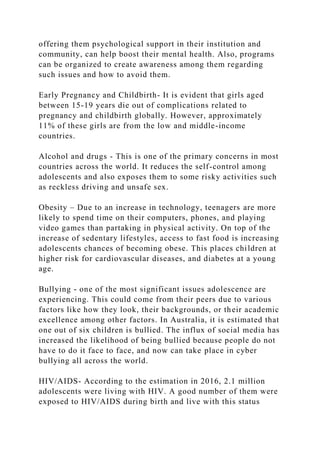 offering them psychological support in their institution and
community, can help boost their mental health. Also, programs
can be organized to create awareness among them regarding
such issues and how to avoid them.
Early Pregnancy and Childbirth- It is evident that girls aged
between 15-19 years die out of complications related to
pregnancy and childbirth globally. However, approximately
11% of these girls are from the low and middle-income
countries.
Alcohol and drugs - This is one of the primary concerns in most
countries across the world. It reduces the self-control among
adolescents and also exposes them to some risky activities such
as reckless driving and unsafe sex.
Obesity – Due to an increase in technology, teenagers are more
likely to spend time on their computers, phones, and playing
video games than partaking in physical activity. On top of the
increase of sedentary lifestyles, access to fast food is increasing
adolescents chances of becoming obese. This places children at
higher risk for cardiovascular diseases, and diabetes at a young
age.
Bullying - one of the most significant issues adolescence are
experiencing. This could come from their peers due to various
factors like how they look, their backgrounds, or their academic
excellence among other factors. In Australia, it is estimated that
one out of six children is bullied. The influx of social media has
increased the likelihood of being bullied because people do not
have to do it face to face, and now can take place in cyber
bullying all across the world.
HIV/AIDS- According to the estimation in 2016, 2.1 million
adolescents were living with HIV. A good number of them were
exposed to HIV/AIDS during birth and live with this status
 