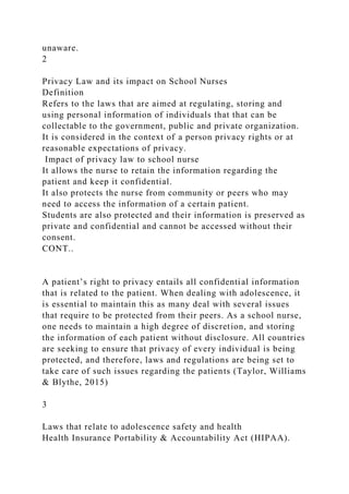 unaware.
2
Privacy Law and its impact on School Nurses
Definition
Refers to the laws that are aimed at regulating, storing and
using personal information of individuals that that can be
collectable to the government, public and private organization.
It is considered in the context of a person privacy rights or at
reasonable expectations of privacy.
Impact of privacy law to school nurse
It allows the nurse to retain the information regarding the
patient and keep it confidential.
It also protects the nurse from community or peers who may
need to access the information of a certain patient.
Students are also protected and their information is preserved as
private and confidential and cannot be accessed without their
consent.
CONT..
A patient’s right to privacy entails all confidential information
that is related to the patient. When dealing with adolescence, it
is essential to maintain this as many deal with several issues
that require to be protected from their peers. As a school nurse,
one needs to maintain a high degree of discretion, and storing
the information of each patient without disclosure. All countries
are seeking to ensure that privacy of every individual is being
protected, and therefore, laws and regulations are being set to
take care of such issues regarding the patients (Taylor, Williams
& Blythe, 2015)
3
Laws that relate to adolescence safety and health
Health Insurance Portability & Accountability Act (HIPAA).
 