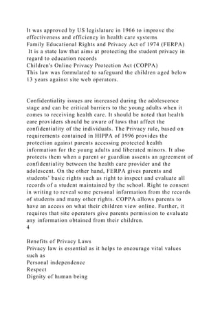 It was approved by US legislature in 1966 to improve the
effectiveness and efficiency in health care systems
Family Educational Rights and Privacy Act of 1974 (FERPA)
It is a state law that aims at protecting the student privacy in
regard to education records
Children's Online Privacy Protection Act (COPPA)
This law was formulated to safeguard the children aged below
13 years against site web operators.
Confidentiality issues are increased during the adolescence
stage and can be critical barriers to the young adults when it
comes to receiving health care. It should be noted that health
care providers should be aware of laws that affect the
confidentiality of the individuals. The Privacy rule, based on
requirements contained in HIPPA of 1996 provides the
protection against parents accessing protected health
information for the young adults and liberated minors. It also
protects them when a parent or guardian assents an agreement of
confidentiality between the health care provider and the
adolescent. On the other hand, FERPA gives parents and
students’ basic rights such as right to inspect and evaluate all
records of a student maintained by the school. Right to consent
in writing to reveal some personal information from the records
of students and many other rights. COPPA allows parents to
have an access on what their children view online. Further, it
requires that site operators give parents permission to evaluate
any information obtained from their children.
4
Benefits of Privacy Laws
Privacy law is essential as it helps to encourage vital values
such as
Personal independence
Respect
Dignity of human being
 