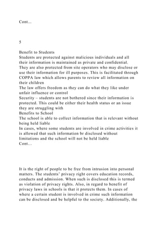 Cont...
5
Benefit to Students
Students are protected against malicious individuals and all
their information is maintained as private and confidential.
They are also protected from site operators who may disclose or
use their information for ill purposes. This is facilitated through
COPPA law which allows parents to review all information on
their children
The law offers freedom as they can do what they like under
unfair influence or control
Security – students are not bothered since their information is
protected. This could be either their health status or an issue
they are struggling with
Benefits to School
The school is able to collect information that is relevant without
being held liable
In cases, where some students are involved in crime activities it
is allowed that such information br disclosed without
limitations and the school will not be held liable
Cont…
It is the right of people to be free from intrusion into personal
matters. The students’ privacy right covers education records,
conducts and admission. When such is disclosed this is termed
as violation of privacy rights. Also, in regard to benefit of
privacy laws in schools is that it protects them. In cases of
where a certain student is involved in crime such information
can be disclosed and be helpful to the society. Additionally, the
 