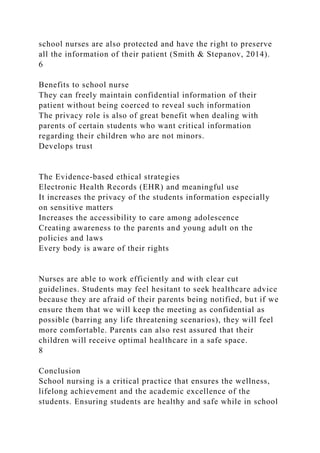 school nurses are also protected and have the right to preserve
all the information of their patient (Smith & Stepanov, 2014).
6
Benefits to school nurse
They can freely maintain confidential information of their
patient without being coerced to reveal such information
The privacy role is also of great benefit when dealing with
parents of certain students who want critical information
regarding their children who are not minors.
Develops trust
The Evidence-based ethical strategies
Electronic Health Records (EHR) and meaningful use
It increases the privacy of the students information especially
on sensitive matters
Increases the accessibility to care among adolescence
Creating awareness to the parents and young adult on the
policies and laws
Every body is aware of their rights
Nurses are able to work efficiently and with clear cut
guidelines. Students may feel hesitant to seek healthcare advice
because they are afraid of their parents being notified, but if we
ensure them that we will keep the meeting as confidential as
possible (barring any life threatening scenarios), they will feel
more comfortable. Parents can also rest assured that their
children will receive optimal healthcare in a safe space.
8
Conclusion
School nursing is a critical practice that ensures the wellness,
lifelong achievement and the academic excellence of the
students. Ensuring students are healthy and safe while in school
 