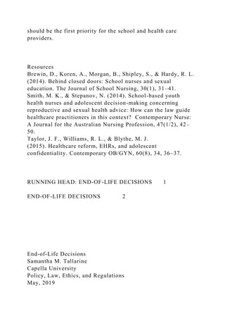 should be the first priority for the school and health care
providers.
Resources
Brewin, D., Koren, A., Morgan, B., Shipley, S., & Hardy, R. L.
(2014). Behind closed doors: School nurses and sexual
education. The Journal of School Nursing, 30(1), 31–41.
Smith, M. K., & Stepanov, N. (2014). School-based youth
health nurses and adolescent decision-making concerning
reproductive and sexual health advice: How can the law guide
healthcare practitioners in this context? Contemporary Nurse:
A Journal for the Australian Nursing Profession, 47(1/2), 42–
50.
Taylor, J. F., Williams, R. L., & Blythe, M. J.
(2015). Healthcare reform, EHRs, and adolescent
confidentiality. Contemporary OB/GYN, 60(8), 34, 36–37.
RUNNING HEAD: END-OF-LIFE DECISIONS 1
END-OF-LIFE DECISIONS 2
End-of-Life Decisions
Samantha M. Tallarine
Capella University
Policy, Law, Ethics, and Regulations
May, 2019
 