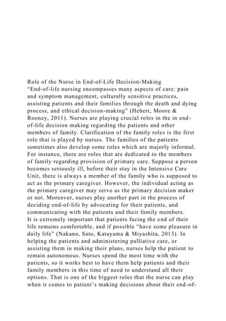 Role of the Nurse in End-of-Life Decision-Making
“End-of-life nursing encompasses many aspects of care: pain
and symptom management, culturally sensitive practices,
assisting patients and their families through the death and dying
process, and ethical decision-making” (Hebert, Moore &
Rooney, 2011). Nurses are playing crucial roles in the in end-
of-life decision making regarding the patients and other
members of family. Clarification of the family roles is the first
role that is played by nurses. The families of the patients
sometimes also develop some roles which are majorly informal.
For instance, there are roles that are dedicated to the members
of family regarding provision of primary care. Suppose a person
becomes seriously ill, before their stay in the Intensive Care
Unit, there is always a member of the family who is supposed to
act as the primary caregiver. However, the individual acting as
the primary caregiver may serve as the primary decision maker
or not. Moreover, nurses play another part in the process of
deciding end-of-life by advocating for their patients, and
communicating with the patients and their family members.
It is extremely important that patients facing the end of their
life remains comfortable, and if possible “have some pleasure in
daily life” (Nakano, Sato, Katayama & Miyashita, 2013). In
helping the patients and administering palliative care, or
assisting them in making their plans, nurses help the patient to
remain autonomous. Nurses spend the most time with the
patients, so it works best to have them help patients and their
family members in this time of need to understand all their
options. That is one of the biggest roles that the nurse can play
when it comes to patient’s making decisions about their end-of-
 