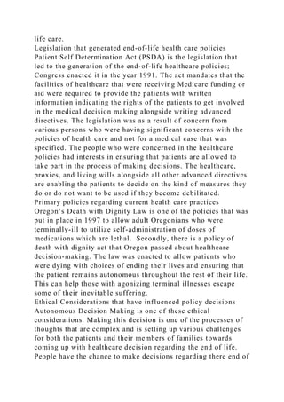 life care.
Legislation that generated end-of-life health care policies
Patient Self Determination Act (PSDA) is the legislation that
led to the generation of the end-of-life healthcare policies;
Congress enacted it in the year 1991. The act mandates that the
facilities of healthcare that were receiving Medicare funding or
aid were required to provide the patients with written
information indicating the rights of the patients to get involved
in the medical decision making alongside writing advanced
directives. The legislation was as a result of concern from
various persons who were having significant concerns with the
policies of health care and not for a medical case that was
specified. The people who were concerned in the healthcare
policies had interests in ensuring that patients are allowed to
take part in the process of making decisions. The healthcare,
proxies, and living wills alongside all other advanced directives
are enabling the patients to decide on the kind of measures they
do or do not want to be used if they become debilitated.
Primary policies regarding current health care practices
Oregon’s Death with Dignity Law is one of the policies that was
put in place in 1997 to allow adult Oregonians who were
terminally-ill to utilize self-administration of doses of
medications which are lethal. Secondly, there is a policy of
death with dignity act that Oregon passed about healthcare
decision-making. The law was enacted to allow patients who
were dying with choices of ending their lives and ensuring that
the patient remains autonomous throughout the rest of their life.
This can help those with agonizing terminal illnesses escape
some of their inevitable suffering.
Ethical Considerations that have influenced policy decisions
Autonomous Decision Making is one of these ethical
considerations. Making this decision is one of the processes of
thoughts that are complex and is setting up various challenges
for both the patients and their members of families towards
coming up with healthcare decision regarding the end of life.
People have the chance to make decisions regarding there end of
 