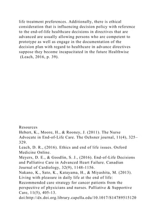 life treatment preferences. Additionally, there is ethical
consideration that is influencing decision policy with reference
to the end-of-life healthcare decisions in directives that are
advanced are usually allowing persons who are competent to
prototype as well as engage in the documentation of the
decision plan with regard to healthcare in advance directives
suppose they become incapacitated in the future Healthwise
(Leach, 2016, p. 39).
Resources
Hebert, K., Moore, H., & Rooney, J. (2011). The Nurse
Advocate in End-of-Life Care. The Ochsner journal, 11(4), 325–
329.
Leach, D. R., (2016). Ethics and end of life issues. Oxford
Medicine Online.
Meyers, D. E., & Goodlin, S. J., (2016). End-of-Life Decisions
and Palliative Care in Advanced Heart Failure. Canadian
Journal of Cardiology, 32(9), 1148-1156.
Nakano, K., Sato, K., Katayama, H., & Miyashita, M. (2013).
Living with pleasure in daily life at the end of life:
Recommended care strategy for cancer patients from the
perspective of physicians and nurses. Palliative & Supportive
Care, 11(5), 405-13.
doi:http://dx.doi.org.library.capella.edu/10.1017/S14789515120
 