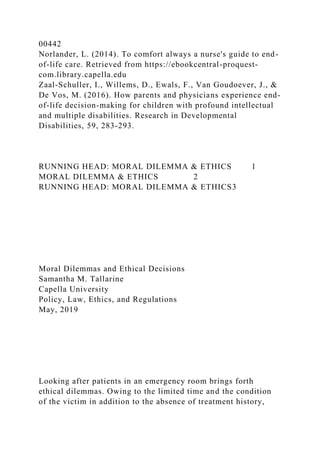 00442
Norlander, L. (2014). To comfort always a nurse's guide to end-
of-life care. Retrieved from https://ebookcentral-proquest-
com.library.capella.edu
Zaal-Schuller, I., Willems, D., Ewals, F., Van Goudoever, J., &
De Vos, M. (2016). How parents and physicians experience end-
of-life decision-making for children with profound intellectual
and multiple disabilities. Research in Developmental
Disabilities, 59, 283-293.
RUNNING HEAD: MORAL DILEMMA & ETHICS 1
MORAL DILEMMA & ETHICS 2
RUNNING HEAD: MORAL DILEMMA & ETHICS3
Moral Dilemmas and Ethical Decisions
Samantha M. Tallarine
Capella University
Policy, Law, Ethics, and Regulations
May, 2019
Looking after patients in an emergency room brings forth
ethical dilemmas. Owing to the limited time and the condition
of the victim in addition to the absence of treatment history,
 