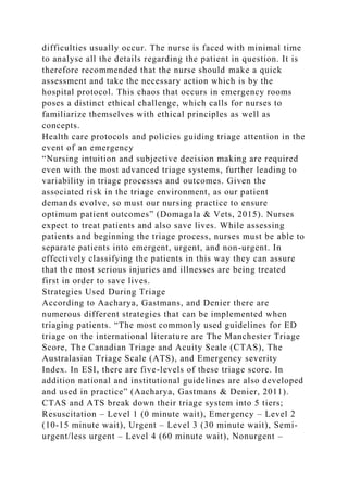 difficulties usually occur. The nurse is faced with minimal time
to analyse all the details regarding the patient in question. It is
therefore recommended that the nurse should make a quick
assessment and take the necessary action which is by the
hospital protocol. This chaos that occurs in emergency rooms
poses a distinct ethical challenge, which calls for nurses to
familiarize themselves with ethical principles as well as
concepts.
Health care protocols and policies guiding triage attention in the
event of an emergency
“Nursing intuition and subjective decision making are required
even with the most advanced triage systems, further leading to
variability in triage processes and outcomes. Given the
associated risk in the triage environment, as our patient
demands evolve, so must our nursing practice to ensure
optimum patient outcomes” (Domagala & Vets, 2015). Nurses
expect to treat patients and also save lives. While assessing
patients and beginning the triage process, nurses must be able to
separate patients into emergent, urgent, and non-urgent. In
effectively classifying the patients in this way they can assure
that the most serious injuries and illnesses are being treated
first in order to save lives.
Strategies Used During Triage
According to Aacharya, Gastmans, and Denier there are
numerous different strategies that can be implemented when
triaging patients. “The most commonly used guidelines for ED
triage on the international literature are The Manchester Triage
Score, The Canadian Triage and Acuity Scale (CTAS), The
Australasian Triage Scale (ATS), and Emergency severity
Index. In ESI, there are five-levels of these triage score. In
addition national and institutional guidelines are also developed
and used in practice” (Aacharya, Gastmans & Denier, 2011).
CTAS and ATS break down their triage system into 5 tiers;
Resuscitation – Level 1 (0 minute wait), Emergency – Level 2
(10-15 minute wait), Urgent – Level 3 (30 minute wait), Semi-
urgent/less urgent – Level 4 (60 minute wait), Nonurgent –
 