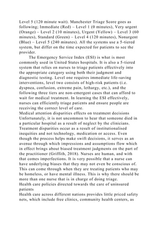 Level 5 (120 minute wait). Manchester Triage Score goes as
following; Immediate (Red) – Level 1 (0 minutes), Very urgent
(Orange) – Level 2 (10 minutes), Urgent (Yellow) – Level 3 (60
minutes), Standard (Green) – Level 4 (120 minutes), Nonurgent
(Blue) – Level 5 (240 minutes). All the systems use a 5-tiered
system, but differ on the time expected for patients to see the
provider.
The Emergency Service Index (ESI) is what is most
commonly used in United States hospitals. It is also a 5-tiered
system that relies on nurses to triage patients effectively into
the appropriate category using both their judgment and
diagnostic testing. Level one requires immediate life-saving
interventions, level two consists of high-risk patients (i.e.
dyspnea, confusion, extreme pain, lethargy, etc.), and the
following three tiers are non-emergent cases that can afford to
wait for medical treatment. In learning the ESI effectively,
nurses can efficiently triage patients and ensure people are
receiving the correct level of care.
Medical attention disparities effects on treatment decisions
Unfortunately, it is not uncommon to hear that someone died in
a particular hospital as a result of neglect by the clinicians.
Treatment disparities occur as a result of institutionalised
inequities and not technology, medication or access. Even
though the process helps make swift decisions, it serves as an
avenue through which impressions and assumptions flow which
in effect brings about biased treatment judgments on the part of
the practitioner (Griffith, 2018). Nurses are human, and with
that comes imperfections. It is very possible that a nurse can
have underlying biases that they may not even be conscious of.
This can come through when they are treating patients who may
be homeless, or have mental illness. This is why there should be
more than one nurse that is in charge of doing triage.
Health care policies directed towards the care of uninsured
patients
Health care across different nations provides little priced safety
nets, which include free clinics, community health centers, as
 