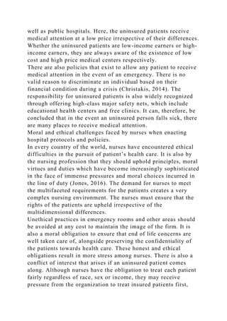 well as public hospitals. Here, the uninsured patients receive
medical attention at a low price irrespective of their differences.
Whether the uninsured patients are low-income earners or high-
income earners, they are always aware of the existence of low
cost and high price medical centers respectively.
There are also policies that exist to allow any patient to receive
medical attention in the event of an emergency. There is no
valid reason to discriminate an individual based on their
financial condition during a crisis (Christakis, 2014). The
responsibility for uninsured patients is also widely recognized
through offering high-class major safety nets, which include
educational health centers and free clinics. It can, therefore, be
concluded that in the event an uninsured person falls sick, there
are many places to receive medical attention.
Moral and ethical challenges faced by nurses when enacting
hospital protocols and policies.
In every country of the world, nurses have encountered ethical
difficulties in the pursuit of patient’s health care. It is also by
the nursing profession that they should uphold principles, moral
virtues and duties which have become increasingly sophisticated
in the face of immense pressures and moral choices incurred in
the line of duty (Jones, 2016). The demand for nurses to meet
the multifaceted requirements for the patients creates a very
complex nursing environment. The nurses must ensure that the
rights of the patients are upheld irrespective of the
multidimensional differences.
Unethical practices in emergency rooms and other areas should
be avoided at any cost to maintain the image of the firm. It is
also a moral obligation to ensure that end of life concerns are
well taken care of, alongside preserving the confidentiality of
the patients towards health care. These honest and ethical
obligations result in more stress among nurses. There is also a
conflict of interest that arises if an uninsured patient comes
along. Although nurses have the obligation to treat each patient
fairly regardless of race, sex or income, they may receive
pressure from the organization to treat insured patients first,
 