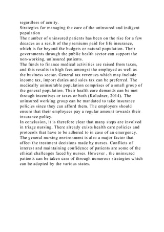 regardless of acuity.
Strategies for managing the care of the uninsured and indigent
population
The number of uninsured patients has been on the rise for a few
decades as a result of the premiums paid for life insurance,
which is far beyond the budgets or natural population. Their
governments through the public health sector can support the
non-working, uninsured patients.
The funds to finance medical activities are raised from taxes,
and this results in high fees amongst the employed as well as
the business sector. General tax revenues which may include
income tax, import duties and sales tax can be preferred. The
medically uninsurable population comprises of a small group of
the general population. Their health care demands can be met
through incentives or taxes or both (Kolodner, 2014). The
uninsured working group can be mandated to take insurance
policies since they can afford them. The employers should
ensure that their employees pay a regular amount towards their
insurance policy.
In conclusion, it is therefore clear that many steps are involved
in triage nursing. There already exists health care policies and
protocols that have to be adhered to in case of an emergency.
The general nursing environment is also a major factor that
affect the treatment decisions made by nurses. Conflicts of
interest and maintaining confidence of patients are some of the
ethical challenges faced by nurses. However , the uninsured
patients can be taken care of through numerous strategies which
can be adopted by the various states.
 