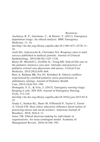 Resources
Aacharya, R. P., Gastmans, C., & Denier, Y. (2011). Emergency
department triage: An ethical analysis. BMC Emergency
Medicine, 11, 16.
doi:http://dx.doi.org.library.capella.edu/10.1186/1471-227X-11-
16
Asch DA, Jedrziewski K, Christakis NA. Response rates to mail
surveys published in medical journals. Journal of Clinical
Epidemiology. 2014;50(10):1129–1136.
Burns JP, Mitchell C, Griffith JL, Troug RD. End-of-life care in
the pediatric intensive care unit: Attitudes and practices of
pediatric critical care physicians and nurses. Critical Care
Medicine. 2015;29(3):658–664.
Butz A, Redman BK, Fry ST, Kolodner K. Ethical conflicts
experienced by certified pediatric nurse practitioners in
ambulatory settings. Journal of Pediatric Health
Care. 2014;12(4):183–190.
Domagala, S. E., & Vets, J. (2015). Emergency nursing triage:
Keeping it safe: JEN JEN. Journal of Emergency Nursing,
41(4), 313-316.
doi:http://dx.doi.org.library.capella.edu/10.1016/j.jen.2015.01.0
22
Grady C, Soeken KL, Danis M, O'Donnell P, Taylor C, Farrar
A, Ulrich CM. Does ethics education influence moral action of
practicing nurses and social workers. American Journal of
Bioethics. 2018; 8(4):4–11.
Jones TM. Ethical decision-making by individuals in
organizations: An issue-contingent model. Academy of
Management Review. 2016;16:366–395.
 