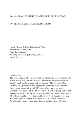 Running Head: EVIDENCE-BASED RESOURCING PLAN
1
EVIDENCE-BASED RESOURCING PLAN
7
Heart Failure Clinic Resourcing Plan
Samantha M. Tallarine
Capella University
Nursing Leadership & Management
April, 2019
Introduction
The major cause of causes of patient disability across most parts
of the world is a chronic disease. Therefore, most individuals
usually seek medical care and are responsible for more than
seventy-five percent of the aggregate spending in healthcare.
Congestive heart failure (CHF), one of the most serious
ailments, is a result of the failure of the heart to pump sufficient
oxygen as well as blood to various parts of the body. More than
14 billion people across the world suffer from heart problems,
and heart failure causes more than 60,000 deaths annually.
Additionally, congestive heart failure costs nations like the
 