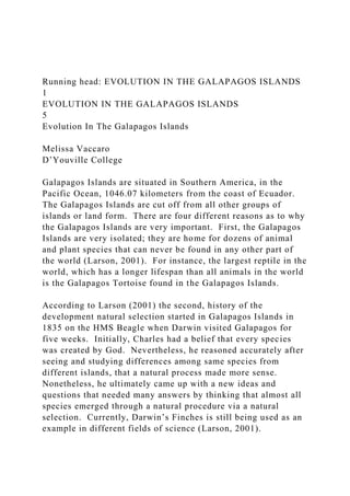 Running head: EVOLUTION IN THE GALAPAGOS ISLANDS
1
EVOLUTION IN THE GALAPAGOS ISLANDS
5
Evolution In The Galapagos Islands
Melissa Vaccaro
D’Youville College
Galapagos Islands are situated in Southern America, in the
Pacific Ocean, 1046.07 kilometers from the coast of Ecuador.
The Galapagos Islands are cut off from all other groups of
islands or land form. There are four different reasons as to why
the Galapagos Islands are very important. First, the Galapagos
Islands are very isolated; they are home for dozens of animal
and plant species that can never be found in any other part of
the world (Larson, 2001). For instance, the largest reptile in the
world, which has a longer lifespan than all animals in the world
is the Galapagos Tortoise found in the Galapagos Islands.
According to Larson (2001) the second, history of the
development natural selection started in Galapagos Islands in
1835 on the HMS Beagle when Darwin visited Galapagos for
five weeks. Initially, Charles had a belief that every species
was created by God. Nevertheless, he reasoned accurately after
seeing and studying differences among same species from
different islands, that a natural process made more sense.
Nonetheless, he ultimately came up with a new ideas and
questions that needed many answers by thinking that almost all
species emerged through a natural procedure via a natural
selection. Currently, Darwin’s Finches is still being used as an
example in different fields of science (Larson, 2001).
 