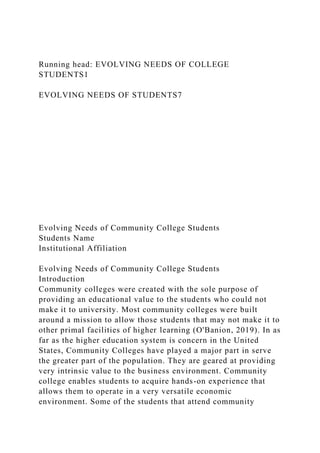 Running head: EVOLVING NEEDS OF COLLEGE
STUDENTS1
EVOLVING NEEDS OF STUDENTS7
Evolving Needs of Community College Students
Students Name
Institutional Affiliation
Evolving Needs of Community College Students
Introduction
Community colleges were created with the sole purpose of
providing an educational value to the students who could not
make it to university. Most community colleges were built
around a mission to allow those students that may not make it to
other primal facilities of higher learning (O'Banion, 2019). In as
far as the higher education system is concern in the United
States, Community Colleges have played a major part in serve
the greater part of the population. They are geared at providing
very intrinsic value to the business environment. Community
college enables students to acquire hands-on experience that
allows them to operate in a very versatile economic
environment. Some of the students that attend community
 