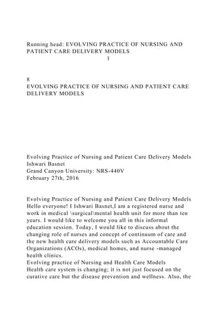 Running head: EVOLVING PRACTICE OF NURSING AND
PATIENT CARE DELIVERY MODELS
1
8
EVOLVING PRACTICE OF NURSING AND PATIENT CARE
DELIVERY MODELS
Evolving Practice of Nursing and Patient Care Delivery Models
Ishwari Basnet
Grand Canyon University: NRS-440V
February 27th, 2016
Evolving Practice of Nursing and Patient Care Delivery Models
Hello everyone! I Ishwari Basnet,I am a registered nurse and
work in medical surgicalmental health unit for more than ten
years. I would like to welcome you all in this informal
education session. Today, I would like to discuss about the
changing role of nurses and concept of continuum of care and
the new health care delivery models such as Accountable Care
Organizations (ACOs), medical homes, and nurse -managed
health clinics.
Evolving practice of Nursing and Health Care Models
Health care system is changing; it is not just focused on the
curative care but the disease prevention and wellness. Also, the
 
