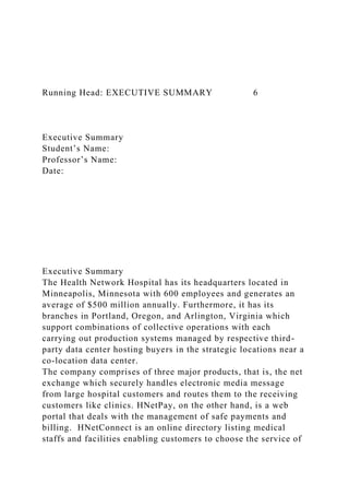 Running Head: EXECUTIVE SUMMARY 6
Executive Summary
Student’s Name:
Professor’s Name:
Date:
Executive Summary
The Health Network Hospital has its headquarters located in
Minneapolis, Minnesota with 600 employees and generates an
average of $500 million annually. Furthermore, it has its
branches in Portland, Oregon, and Arlington, Virginia which
support combinations of collective operations with each
carrying out production systems managed by respective third-
party data center hosting buyers in the strategic locations near a
co-location data center.
The company comprises of three major products, that is, the net
exchange which securely handles electronic media message
from large hospital customers and routes them to the receiving
customers like clinics. HNetPay, on the other hand, is a web
portal that deals with the management of safe payments and
billing. HNetConnect is an online directory listing medical
staffs and facilities enabling customers to choose the service of
 