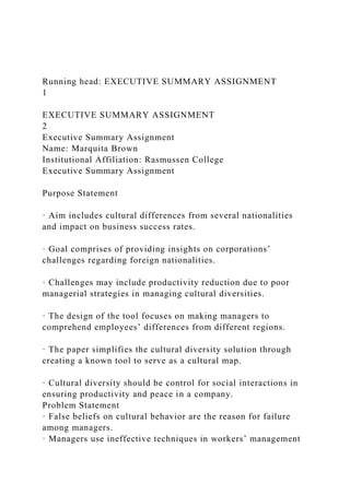 Running head: EXECUTIVE SUMMARY ASSIGNMENT
1
EXECUTIVE SUMMARY ASSIGNMENT
2
Executive Summary Assignment
Name: Marquita Brown
Institutional Affiliation: Rasmussen College
Executive Summary Assignment
Purpose Statement
· Aim includes cultural differences from several nationalities
and impact on business success rates.
· Goal comprises of providing insights on corporations’
challenges regarding foreign nationalities.
· Challenges may include productivity reduction due to poor
managerial strategies in managing cultural diversities.
· The design of the tool focuses on making managers to
comprehend employees’ differences from different regions.
· The paper simplifies the cultural diversity solution through
creating a known tool to serve as a cultural map.
· Cultural diversity should be control for social interactions in
ensuring productivity and peace in a company.
Problem Statement
· False beliefs on cultural behavior are the reason for failure
among managers.
· Managers use ineffective techniques in workers’ management
 