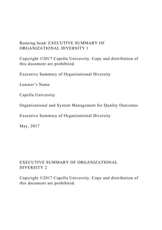 Running head: EXECUTIVE SUMMARY OF
ORGANIZATIONAL DIVERSITY 1
Copyright ©2017 Capella University. Copy and distribution of
this document are prohibited.
Executive Summary of Organizational Diversity
Learner’s Name
Capella University
Organizational and System Management for Quality Outcomes
Executive Summary of Organizational Diversity
May, 2017
EXECUTIVE SUMMARY OF ORGANIZATIONAL
DIVERSITY 2
Copyright ©2017 Capella University. Copy and distribution of
this document are prohibited.
 
