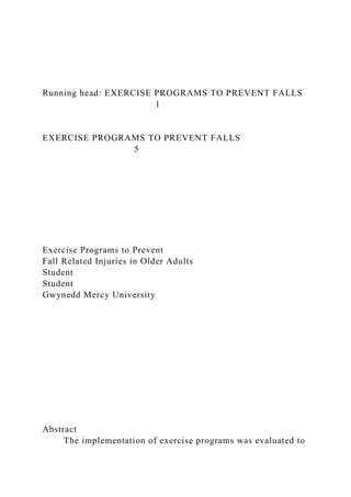 Running head: EXERCISE PROGRAMS TO PREVENT FALLS
1
EXERCISE PROGRAMS TO PREVENT FALLS
5
Exercise Programs to Prevent
Fall Related Injuries in Older Adults
Student
Student
Gwynedd Mercy University
Abstract
The implementation of exercise programs was evaluated to
 