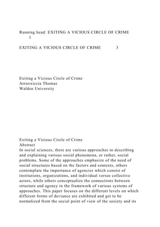 Running head: EXITING A VICIOUS CIRCLE OF CRIME
1
EXITING A VICIOUS CIRCLE OF CRIME 3
Exiting a Vicious Circle of Crime
Arroxxiccia Thomas
Walden University
Exiting a Vicious Circle of Crime
Abstract
In social sciences, there are various approaches to describing
and explaining various social phenomena, or rather, social
problems. Some of the approaches emphasize of the need of
social structures based on the factors and contexts, others
contemplate the importance of agencies which consist of
institutions, organizations, and individual versus collective
actors, while others conceptualize the connections between
structure and agency in the framework of various systems of
approaches. This paper focuses on the different levels on which
different forms of deviance are exhibited and get to be
normalized from the social point of view of the society and its
 