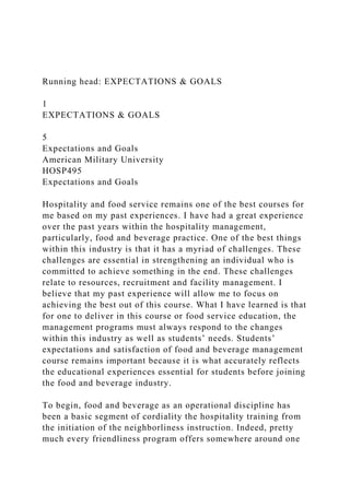 Running head: EXPECTATIONS & GOALS
1
EXPECTATIONS & GOALS
5
Expectations and Goals
American Military University
HOSP495
Expectations and Goals
Hospitality and food service remains one of the best courses for
me based on my past experiences. I have had a great experience
over the past years within the hospitality management,
particularly, food and beverage practice. One of the best things
within this industry is that it has a myriad of challenges. These
challenges are essential in strengthening an individual who is
committed to achieve something in the end. These challenges
relate to resources, recruitment and facility management. I
believe that my past experience will allow me to focus on
achieving the best out of this course. What I have learned is that
for one to deliver in this course or food service education, the
management programs must always respond to the changes
within this industry as well as students’ needs. Students’
expectations and satisfaction of food and beverage management
course remains important because it is what accurately reflects
the educational experiences essential for students before joining
the food and beverage industry.
To begin, food and beverage as an operational discipline has
been a basic segment of cordiality the hospitality training from
the initiation of the neighborliness instruction. Indeed, pretty
much every friendliness program offers somewhere around one
 