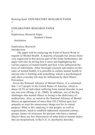 Running head: EXPLORATORY RESEARCH PAPER
1
EXPLORATORY RESEARCH PAPER
2
Exploratory Research Paper
Student’s Name
Institution
Exploratory Research
Introduction
The paper will be analyzing the Field of Social Work in
regards to Mental Health. A majority of people has always been
very engrossed in this precise part of the field; furthermore, the
paper will also be diving into it more and highlighting the
various aspects of mental health and how it has influenced the
lives of individuals. After thorough research and studies on the
topic of mental health, it is possible to outline mental health to
anyone who is battling with something, which is psychological
and, there everyday life may be influenced by their illness.
Prevalence
Given the National Alliance of Mental Illness, it is estimated
that 1 in 5 people in the United States of America, which is
about 18.5% of individual suffering from mental disorder in just
any one year (Wang, et al., 2000). In addition, one of the big
challenges that mental illness is facing is the deficiency of
medications. Also, as stated in the National Alliance of Mental
Illness an approximate of more than 193.2 billion gets lost
annually or used for unnecessary things not for its stated
purpose. What is this implying is that people, as well as
organizations, need to establish additional treatment centres,
groups, homes of structures for persons who have a mental
illness? Here are few illustrations of what kind of mental orders
that are hospitalised, in the U.S. A, dysthymic disorder,
 