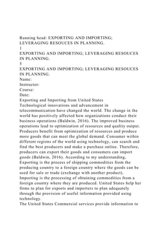 Running head: EXPORTING AND IMPORTING;
LEVERAGING RESOUCES IN PLANNING.
1
EXPORTING AND IMPORTING; LEVERAGING RESOUCES
IN PLANNING.
5
EXPORTING AND IMPORTING; LEVERAGING RESOUCES
IN PLANNING.
Name:
Instructor:
Course:
Date:
Exporting and Importing from United States
Technological innovations and advancement in
telecommunication have changed the world. The change in the
world has positively affected how organizations conduct their
business operations (Baldwin, 2016). The improved business
operations lead to optimization of resources and quality output.
Producers benefit from optimization of resources and produce
more goods that can meet the global demand. Consumer within
different regions of the world using technology, can search and
find the best producers and make a purchase online. Therefore,
producers can export their goods and consumers can import
goods (Baldwin, 2016). According to my understanding,
Exporting is the process of shipping commodities from the
producing country to a foreign country where the goods can be
used for sale or trade (exchange with another product).
Importing is the processing of obtaining commodities from a
foreign country where they are produced. United States help her
firms to plan for exports and importers to plan adequately
through the provision of useful information provided using
technology.
The United States Commercial services provide information to
 