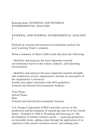 Running head: EXTERNAL AND INTERNAL
ENVIRONMENTAL ANALYSIS
1
EXTERNAL AND INTERNAL ENVIRONMENTAL ANALYSIS
2
Perform an external and internal environmental analysis for
your Learning Team’s company.
Write a summary of about 2,000 words that does the following:
· Identifies and analyzes the most important external
environmental factor in the remote, industry, and operating
environments
· Identifies and analyzes the most important internal strengths
and weaknesses of your organization: Include an assessment of
the organization’s resources.
Format your paper consistent with APA guidelines
External and Internal Environmental Analysis
Your Name:
School Name:
Date
External and Internal Environmental Analysis
U.S. Energy Corporation (USEC) provides service in the
production and development of natural gas and oil in the United
States. Founded in 1966 in Wyoming and focusing on “the
development of natural resource assets — acquiring properties
on favorable terms, adding value through the application of its
expertise in the natural resources sector, and seeking joint
 