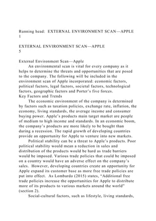Running head: EXTERNAL ENVIRONMENT SCAN—APPLE
1
EXTERNAL ENVIRONMENT SCAN—APPLE
5
External Environment Scan—Apple
An environmental scan is vital for every company as it
helps to determine the threats and opportunities that are posed
to the company. The following will be included in the
environment scan of Apple incorporated: economic factors,
political factors, legal factors, societal factors, technological
factors, geographic factors and Porter’s five forces.
Key Factors and Trends
The economic environment of the company is determined
by factors such as taxation policies, exchange rate, inflation, the
economy, living standards, the average income and consumer
buying power. Apple’s products main target market are people
of medium to high income and standards. In an economic boom,
the company’s products are more likely to be bought than
during a recession. The rapid growth of developing countries
provide an opportunity for Apple to venture into new markets.
Political stability can be a threat to Apple’s products. Poor
political stability would mean a reduction in sales and
distribution of the products would be hard as trade barriers
would be imposed. Various trade policies that could be imposed
on a country would have an adverse effect on the company’s
sales. However, developing countries create an opportunity for
Apple expand its customer base as more free trade policies are
put into effect. As Lombardo (2015) states, “Additional free
trade policies increase the opportunities for Apple to distribute
more of its products to various markets around the world”
(section 2).
Social-cultural factors, such as lifestyle, living standards,
 