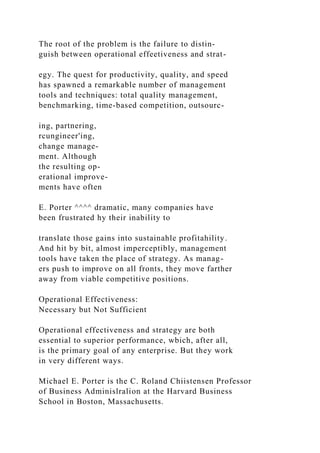 The root of the problem is the failure to distin-
guish between operational effeetiveness and strat-
egy. The quest for productivity, quality, and speed
has spawned a remarkable number of management
tools and techniques: total quality management,
benchmarking, time-based competition, outsourc-
ing, partnering,
rcungineer'ing,
change manage-
ment. Although
the resulting op-
erational improve-
ments have often
E. Porter ^^^^ dramatic, many companies have
been frustrated hy their inability to
translate those gains into sustainahle profitahility.
And hit by bit, almost imperceptibly, management
tools have taken the place of strategy. As manag-
ers push to improve on all fronts, they move farther
away from viable competitive positions.
Operational Effectiveness:
Necessary but Not Sufficient
Operational effectiveness and strategy are both
essential to superior performance, wbich, after all,
is the primary goal of any enterprise. But they work
in very different ways.
Michael E. Porter is the C. Roland Chiistensen Professor
of Business Adminislralion at the Harvard Business
School in Boston, Massachusetts.
 