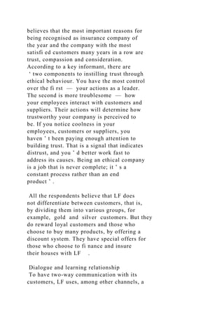 believes that the most important reasons for
being recognised as insurance company of
the year and the company with the most
satisfi ed customers many years in a row are
trust, compassion and consideration.
According to a key informant, there are
‘ two components to instilling trust through
ethical behaviour. You have the most control
over the fi rst — your actions as a leader.
The second is more troublesome — how
your employees interact with customers and
suppliers. Their actions will determine how
trustworthy your company is perceived to
be. If you notice coolness in your
employees, customers or suppliers, you
haven ’ t been paying enough attention to
building trust. That is a signal that indicates
distrust, and you ’ d better work fast to
address its causes. Being an ethical company
is a job that is never complete; it ’ s a
constant process rather than an end
product ’ .
All the respondents believe that LF does
not differentiate between customers, that is,
by dividing them into various groups, for
example, gold and silver customers. But they
do reward loyal customers and those who
choose to buy many products, by offering a
discount system. They have special offers for
those who choose to fi nance and insure
their houses with LF .
Dialogue and learning relationship
To have two-way communication with its
customers, LF uses, among other channels, a
 