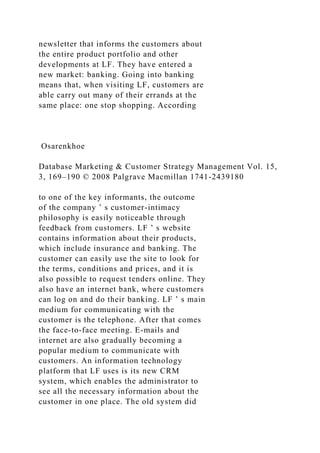 newsletter that informs the customers about
the entire product portfolio and other
developments at LF. They have entered a
new market: banking. Going into banking
means that, when visiting LF, customers are
able carry out many of their errands at the
same place: one stop shopping. According
Osarenkhoe
Database Marketing & Customer Strategy Management Vol. 15,
3, 169–190 © 2008 Palgrave Macmillan 1741-2439180
to one of the key informants, the outcome
of the company ’ s customer-intimacy
philosophy is easily noticeable through
feedback from customers. LF ’ s website
contains information about their products,
which include insurance and banking. The
customer can easily use the site to look for
the terms, conditions and prices, and it is
also possible to request tenders online. They
also have an internet bank, where customers
can log on and do their banking. LF ’ s main
medium for communicating with the
customer is the telephone. After that comes
the face-to-face meeting. E-mails and
internet are also gradually becoming a
popular medium to communicate with
customers. An information technology
platform that LF uses is its new CRM
system, which enables the administrator to
see all the necessary information about the
customer in one place. The old system did
 