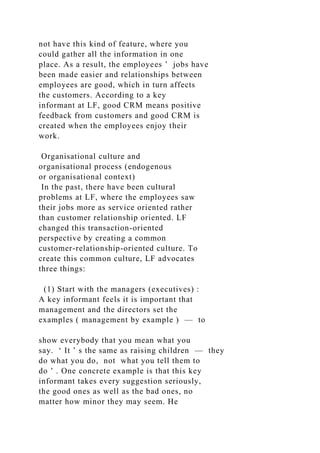 not have this kind of feature, where you
could gather all the information in one
place. As a result, the employees ’ jobs have
been made easier and relationships between
employees are good, which in turn affects
the customers. According to a key
informant at LF, good CRM means positive
feedback from customers and good CRM is
created when the employees enjoy their
work.
Organisational culture and
organisational process (endogenous
or organisational context)
In the past, there have been cultural
problems at LF, where the employees saw
their jobs more as service oriented rather
than customer relationship oriented. LF
changed this transaction-oriented
perspective by creating a common
customer-relationship-oriented culture. To
create this common culture, LF advocates
three things:
(1) Start with the managers (executives) :
A key informant feels it is important that
management and the directors set the
examples ( management by example ) — to
show everybody that you mean what you
say. ‘ It ’ s the same as raising children — they
do what you do, not what you tell them to
do ’ . One concrete example is that this key
informant takes every suggestion seriously,
the good ones as well as the bad ones, no
matter how minor they may seem. He
 