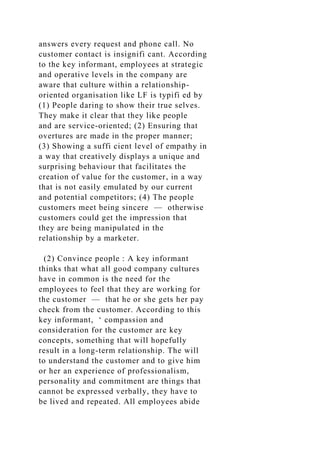 answers every request and phone call. No
customer contact is insignifi cant. According
to the key informant, employees at strategic
and operative levels in the company are
aware that culture within a relationship-
oriented organisation like LF is typifi ed by
(1) People daring to show their true selves.
They make it clear that they like people
and are service-oriented; (2) Ensuring that
overtures are made in the proper manner;
(3) Showing a suffi cient level of empathy in
a way that creatively displays a unique and
surprising behaviour that facilitates the
creation of value for the customer, in a way
that is not easily emulated by our current
and potential competitors; (4) The people
customers meet being sincere — otherwise
customers could get the impression that
they are being manipulated in the
relationship by a marketer.
(2) Convince people : A key informant
thinks that what all good company cultures
have in common is the need for the
employees to feel that they are working for
the customer — that he or she gets her pay
check from the customer. According to this
key informant, ‘ compassion and
consideration for the customer are key
concepts, something that will hopefully
result in a long-term relationship. The will
to understand the customer and to give him
or her an experience of professionalism,
personality and commitment are things that
cannot be expressed verbally, they have to
be lived and repeated. All employees abide
 