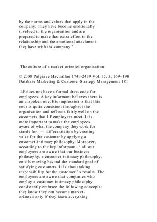 by the norms and values that apply in the
company. They have become emotionally
involved in the organisation and are
prepared to make that extra effort in the
relationship and the emotional attachment
they have with the company ’ .
The culture of a market-oriented organisation
© 2008 Palgrave Macmillan 1741-2439 Vol. 15, 3, 169–190
Database Marketing & Customer Strategy Management 181
LF does not have a formal dress code for
employees. A key informant believes there is
an unspoken one. His impression is that this
code is quite consistent throughout the
organisation and refl ects fairly well on the
customers that LF employees meet. It is
more important to make the employees
aware of what the company they work for
stands for — differentiation by creating
value for the customer by applying a
customer-intimacy philosophy. Moreover,
according to the key informant, ‘ all our
employees are aware that our business
philosophy, a customer-intimacy philosophy,
entails moving beyond the standard goal of
satisfying customers. It is about taking
responsibility for the customer ’ s results. The
employees are aware that companies who
employ a customer-intimacy philosophy
consistently embrace the following concepts:
they know they can become market-
oriented only if they learn everything
 