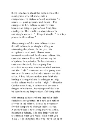 there is to learn about the customers at the
most granular level and create a
comprehensive picture of each customer ’ s
needs — past, present, and future . For
example, in LF, culture sensitivity has
become an integral part of our front-line
employees. The result is a down-to-earth
and simple culture. “ Keep it simple ” is a key
phrase in the culture ’ .
One example of the new culture versus
the old culture is as simple a thing as
answering the phone. In the past, the
receptionists and switchboard were
transaction-oriented. In the new culture, the
customer comes fi rst and answering the
telephone is a priority. To become more
customer-focused, the company has
recruited some new service-minded workers
and the ‘ old ’ customer service group now
works with more technical customer service
tasks. A key informant does not think that
having a strong culture is a danger as long
as the culture works in the ‘ right ’ direction.
On the other hand, a culture can become a
danger to business. An example of this can
be seen in many large successful companies
with strong cultures where they take their
customers for granted. If a new competitor
arrives in the market, it may be necessary
for the company to change their strategy.
A culture that is too strong may resist this.
Regarding culture, it is also important not
to confuse what you want with what you
have . It is important that you have an open
 