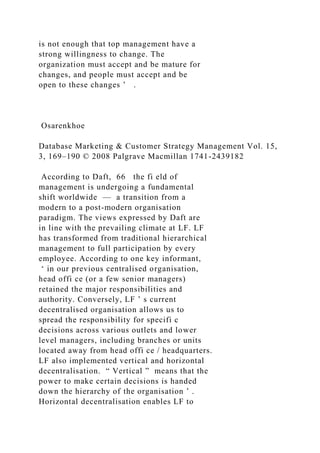 is not enough that top management have a
strong willingness to change. The
organization must accept and be mature for
changes, and people must accept and be
open to these changes ’ .
Osarenkhoe
Database Marketing & Customer Strategy Management Vol. 15,
3, 169–190 © 2008 Palgrave Macmillan 1741-2439182
According to Daft, 66 the fi eld of
management is undergoing a fundamental
shift worldwide — a transition from a
modern to a post-modern organisation
paradigm. The views expressed by Daft are
in line with the prevailing climate at LF. LF
has transformed from traditional hierarchical
management to full participation by every
employee. According to one key informant,
‘ in our previous centralised organisation,
head offi ce (or a few senior managers)
retained the major responsibilities and
authority. Conversely, LF ’ s current
decentralised organisation allows us to
spread the responsibility for specifi c
decisions across various outlets and lower
level managers, including branches or units
located away from head offi ce / headquarters.
LF also implemented vertical and horizontal
decentralisation. “ Vertical ” means that the
power to make certain decisions is handed
down the hierarchy of the organisation ’ .
Horizontal decentralisation enables LF to
 
