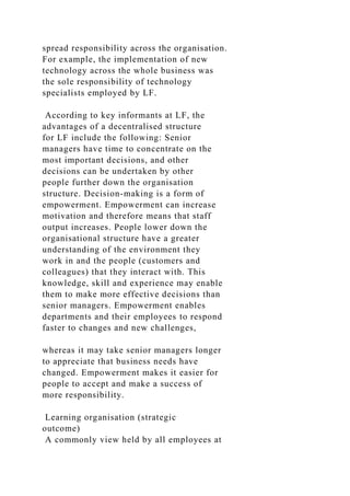 spread responsibility across the organisation.
For example, the implementation of new
technology across the whole business was
the sole responsibility of technology
specialists employed by LF.
According to key informants at LF, the
advantages of a decentralised structure
for LF include the following: Senior
managers have time to concentrate on the
most important decisions, and other
decisions can be undertaken by other
people further down the organisation
structure. Decision-making is a form of
empowerment. Empowerment can increase
motivation and therefore means that staff
output increases. People lower down the
organisational structure have a greater
understanding of the environment they
work in and the people (customers and
colleagues) that they interact with. This
knowledge, skill and experience may enable
them to make more effective decisions than
senior managers. Empowerment enables
departments and their employees to respond
faster to changes and new challenges,
whereas it may take senior managers longer
to appreciate that business needs have
changed. Empowerment makes it easier for
people to accept and make a success of
more responsibility.
Learning organisation (strategic
outcome)
A commonly view held by all employees at
 