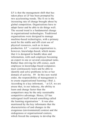 LF is that the management shift that has
taken place at LF has been prompted by
two accelerating trends. The fi rst is the
increasing rate of change brought about by
global competition. Organisations have to
adapt faster and be able to do things well.
The second trend is a fundamental change
in organisational technologies. Traditional
organisations were designed to manage
machine-based technologies, with a primary
need for the stable and effi cient use of
physical resources, such as in mass
production. LF ’ s current organisation is,
however, knowledge-based, which means
that it is designed to handle ideas and
information, with each employee becoming
an expert in one or several conceptual tasks.
Rather than striving for effi ciency, each
employee in knowledge-based companies
must continuously learn and be able to
identify and solve problems in his or her
domain of activity. 59 In this new world
order, the responsibility of management is
to create organisational learning ( Ibid .).
According to a key informant, ‘ at LF, we are
aware that, in our industry, the ability to
learn and change faster than the
competitors may be the only sustainable
competitive advantage. Hence, LF has
redesigned itself toward something called
the learning organisation ’ . It was also
mentioned by the key informants that the
characteristics of and changes in the
exogenous (environmental) context and the
endogenous or organisational context,
which forced the company to develop the
 