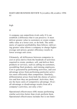 HARVARD BUSINESS REVIEW N,)vt;mbt;r-D(.ct;mbi;r 1996
61
high
O
A company can outperform rivals only if it can
establish a difference that it can preserve. It must
deliver greater value to customers or create compa-
rable value at a lower cost, or do both. The arith-
metic of superior profitability then follows: deliver-
ing greater value allows a company to charge higher
average unit prices; greater efficiency results in
lower average unit costs.
Ultimately, all differences between companies in
cost or price derive from the hundreds of activities
required to create, produce, sell, and deliver their
products or services, such as calling on customers,
assembling final products, and training employees.
Cost is generated by performing activities, and cost
advantage arises from performing particular activi-
ties more efficiently than competitors. Similarly,
differentiation arises from both the choice of activi-
ties and how they are performed. Activities, then,
are the hasic units of competitive advantage. Over-
all advantage or disadvantage results from all a
company's activities, not only a few.'
Operational effectiveness (OE) means performing
similar activities better than rivals perform them.
Operational effectiveness includes but is not limit-
 