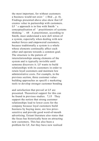the most important, for without customers
a business would not exist ’ ( Ibid ., p. 4).
Findings presented above also show that LF
creates value in partnership with customers.
LF ’ s approach is in line with Smith ’ s
conceptualisation of ‘ practitioners of systems
thinking ’ . 68 A practitioner, according to
Smith, must understand a new defi nition of
a system, especially when dealing with new
market forces and empowered customers,
because traditionally a system is a whole
whose elements continually affect each
other and operate towards a common goal.
The structure is the pattern of
interrelationships among elements of the
system and is typically invisible until
someone discovers it. LF wants to build
relationships with its customers in order to
retain loyal customers and maintain low
administrative costs. For example, in the
previous section, three customer value-
building approaches as specifi c marketing
tools to develop stronger customer bonding
and satisfaction that prevail at LF are
presented. Theoretical support for this can
be found in previous studies. 7,15 They
support the notion that strong customer
relationships lead to lower costs for the
company because loyal customers build
business by buying more, are less price-
sensitive and provide good word-of-mouth
advertising. Extant literature also states that
the focus has historically been on attracting
new customers. This has also been a
problem for LF, but they have now realised
 
